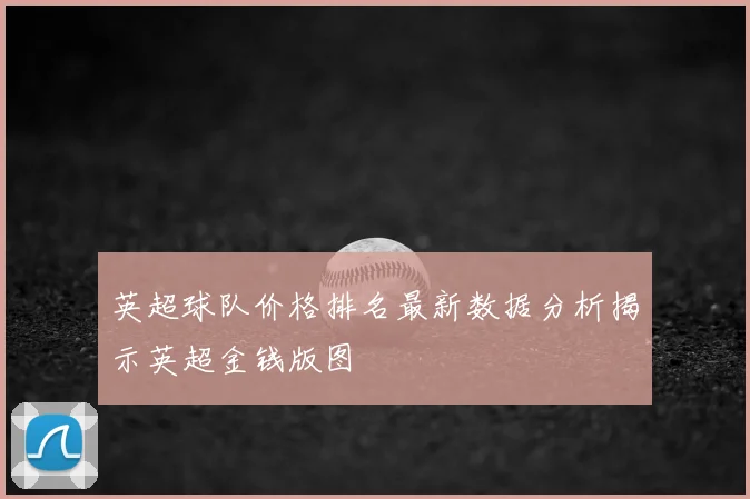 英超球队价格排名最新数据分析揭示英超金钱版图