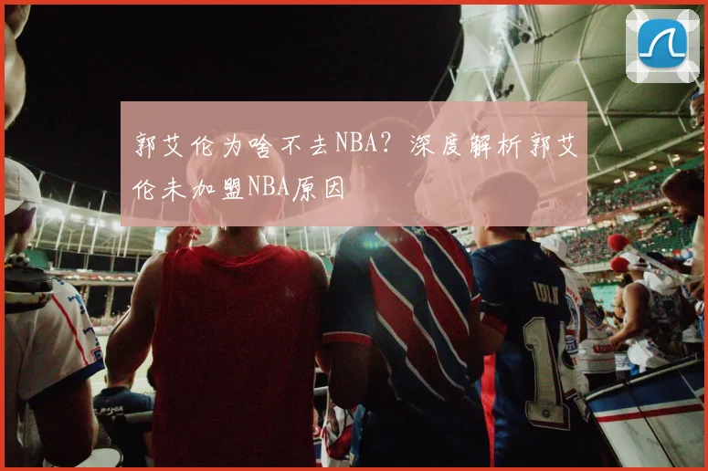 郭艾伦为啥不去NBA？深度解析郭艾伦未加盟NBA原因