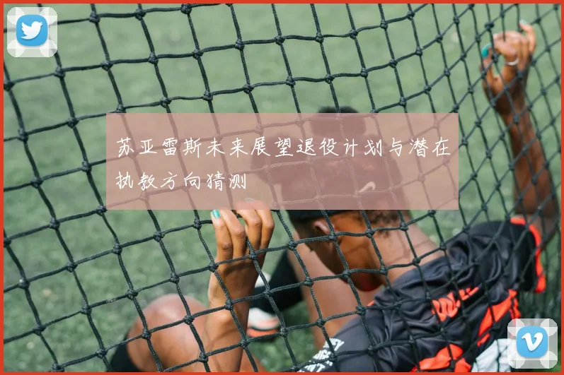 苏亚雷斯未来展望退役计划与潜在执教方向猜测